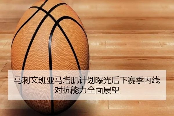 马刺文班亚马增肌计划曝光后下赛季内线对抗能力全面展望