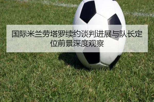 国际米兰劳塔罗续约谈判进展与队长定位前景深度观察