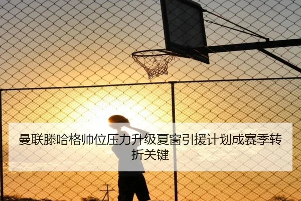 曼联滕哈格帅位压力升级夏窗引援计划成赛季转折关键