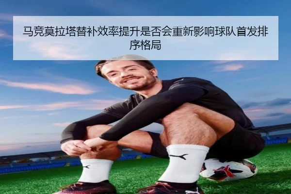 马竞莫拉塔替补效率提升是否会重新影响球队首发排序格局