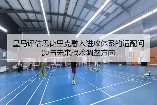 皇马评估恩德里克融入进攻体系的适配问题与未来战术调整方向