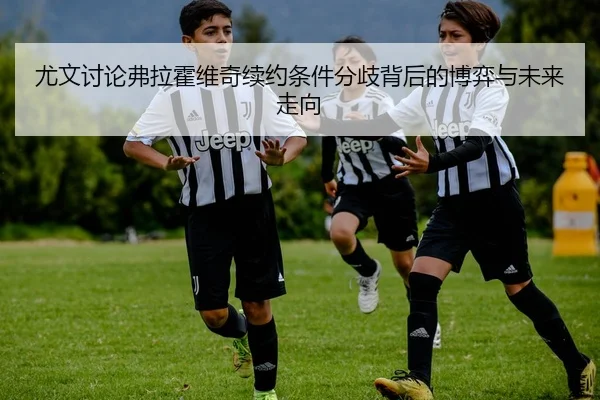 尤文讨论弗拉霍维奇续约条件分歧背后的博弈与未来走向