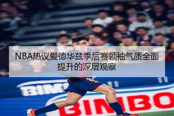 NBA热议爱德华兹季后赛领袖气质全面提升的深层观察