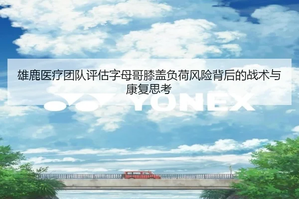 雄鹿医疗团队评估字母哥膝盖负荷风险背后的战术与康复思考