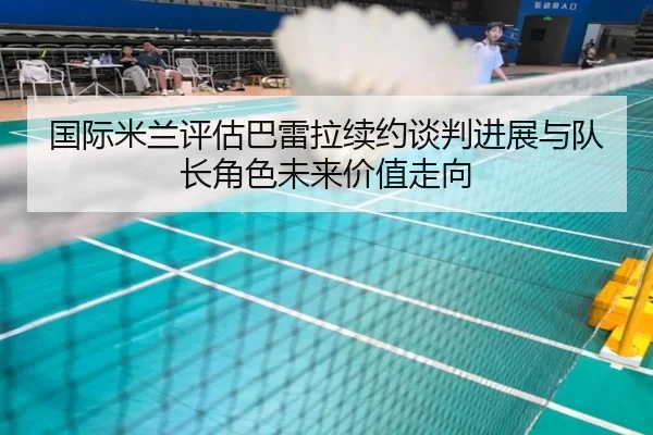 国际米兰评估巴雷拉续约谈判进展与队长角色未来价值走向
