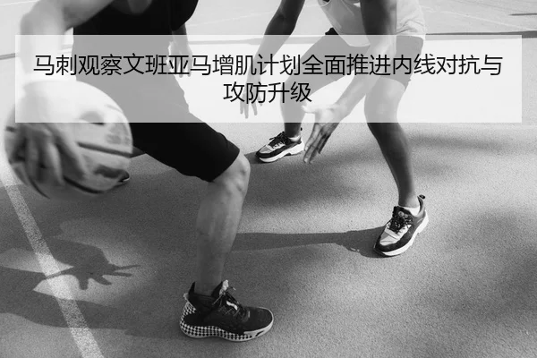 马刺观察文班亚马增肌计划全面推进内线对抗与攻防升级