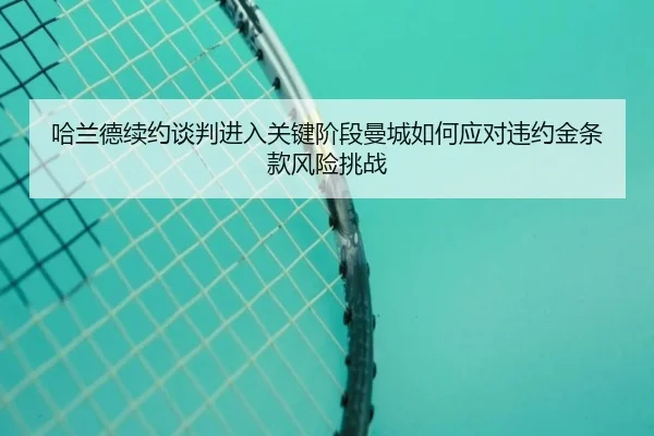 哈兰德续约谈判进入关键阶段曼城如何应对违约金条款风险挑战